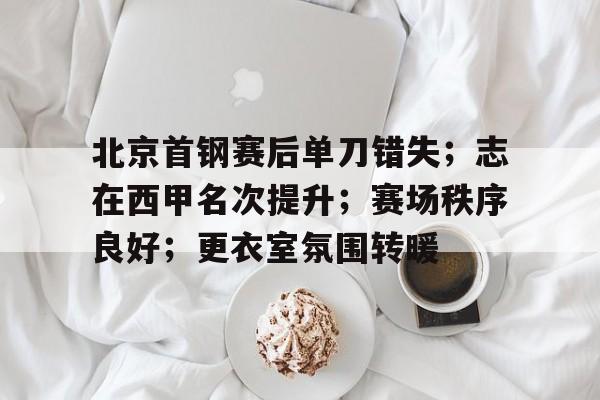 华体会官方网站-关于北京首钢赛后单刀错失;志在西甲名次提升;赛场秩序良好;更衣室氛围转暖的信息