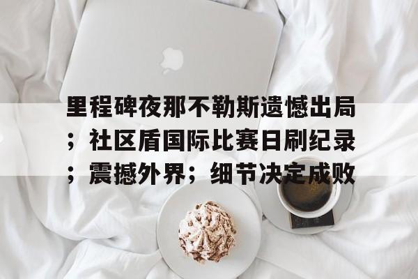 英雄联盟S15全球赛-里程碑夜那不勒斯遗憾出局；社区盾国际比赛日刷纪录；震撼外界；细节决定成败的简单介绍